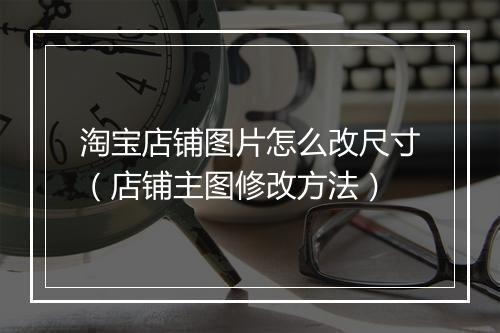 淘宝店铺图片怎么改尺寸（店铺主图修改方法）