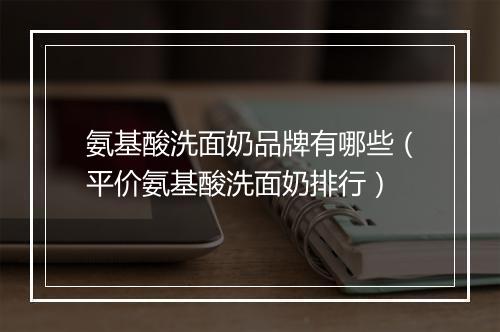 氨基酸洗面奶品牌有哪些（平价氨基酸洗面奶排行）