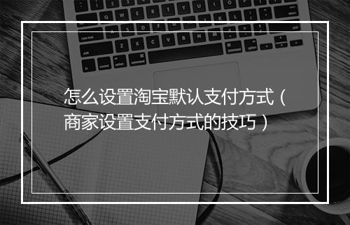 怎么设置淘宝默认支付方式（商家设置支付方式的技巧）