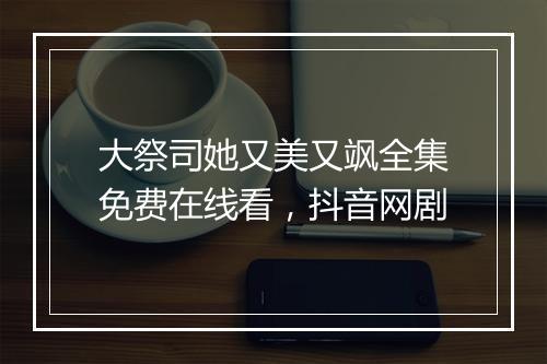 大祭司她又美又飒全集免费在线看，抖音网剧