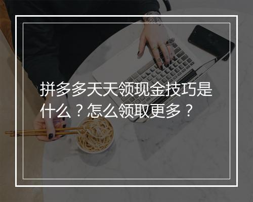 拼多多天天领现金技巧是什么？怎么领取更多？
