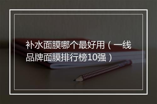 补水面膜哪个最好用（一线品牌面膜排行榜10强）