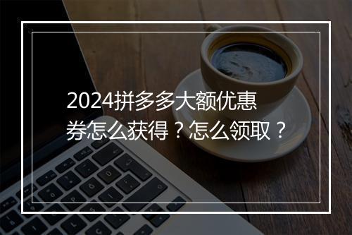 2024拼多多大额优惠券怎么获得？怎么领取？