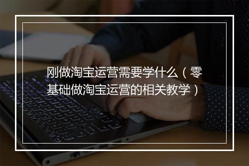 刚做淘宝运营需要学什么（零基础做淘宝运营的相关教学）