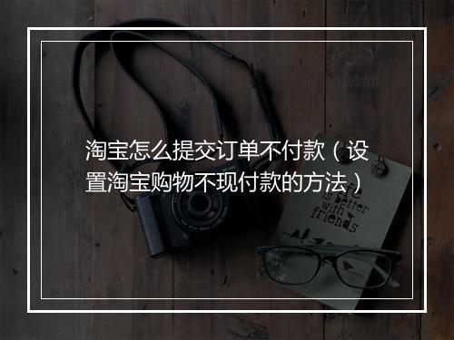 淘宝怎么提交订单不付款（设置淘宝购物不现付款的方法）