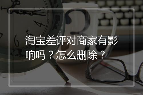 淘宝差评对商家有影响吗？怎么删除？