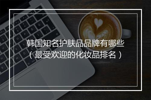 韩国知名护肤品品牌有哪些（最受欢迎的化妆品排名）