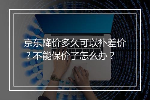 京东降价多久可以补差价？不能保价了怎么办？