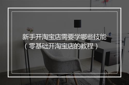 新手开淘宝店需要学哪些技能（零基础开淘宝店的教程）