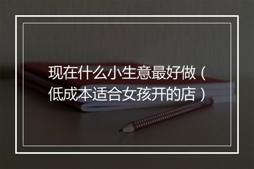 现在什么小生意最好做（低成本适合女孩开的店）