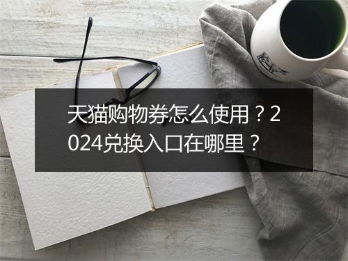天猫购物券怎么使用？2024兑换入口在哪里？