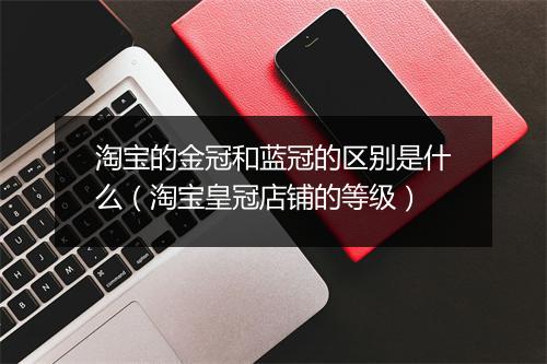淘宝的金冠和蓝冠的区别是什么（淘宝皇冠店铺的等级）