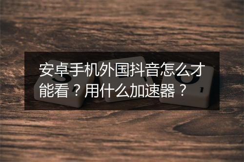 安卓手机外国抖音怎么才能看？用什么加速器？