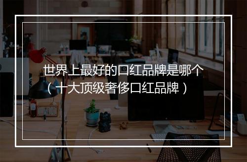 世界上最好的口红品牌是哪个（十大顶级奢侈口红品牌）