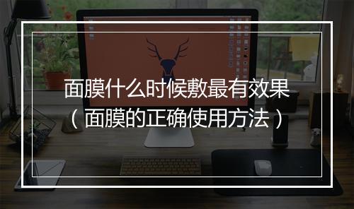 面膜什么时候敷最有效果（面膜的正确使用方法）