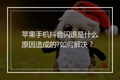 苹果手机抖音闪退是什么原因造成的?如何解决？