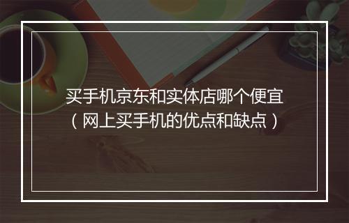 买手机京东和实体店哪个便宜（网上买手机的优点和缺点）