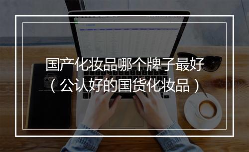 国产化妆品哪个牌子最好（公认好的国货化妆品）