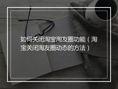 如何关闭淘宝淘友圈功能（淘宝关闭淘友圈动态的方法）