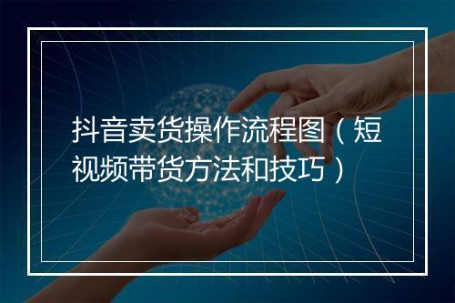 抖音卖货操作流程图（短视频带货方法和技巧）