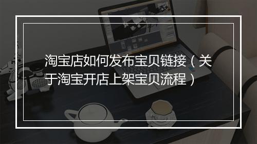 淘宝店如何发布宝贝链接（关于淘宝开店上架宝贝流程）