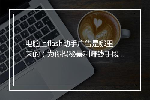电脑上flash助手广告是哪里来的（为你揭秘暴利赚钱手段）
