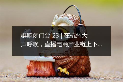群响闭门会 23 | 在杭州大声呼唤，直播电商产业链上下游的一场大聚会！