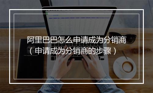 阿里巴巴怎么申请成为分销商（申请成为分销商的步骤）