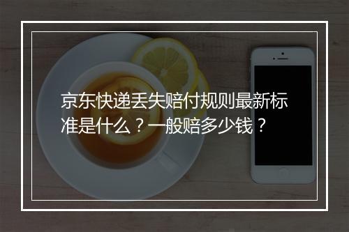 京东快递丢失赔付规则最新标准是什么？一般赔多少钱？