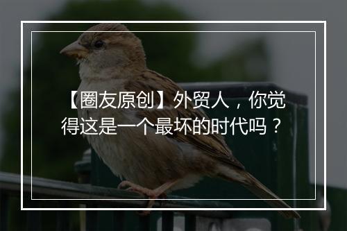 【圈友原创】外贸人，你觉得这是一个最坏的时代吗？