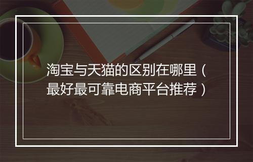 淘宝与天猫的区别在哪里（最好最可靠电商平台推荐）