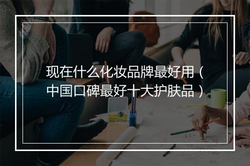 现在什么化妆品牌最好用（中国口碑最好十大护肤品）