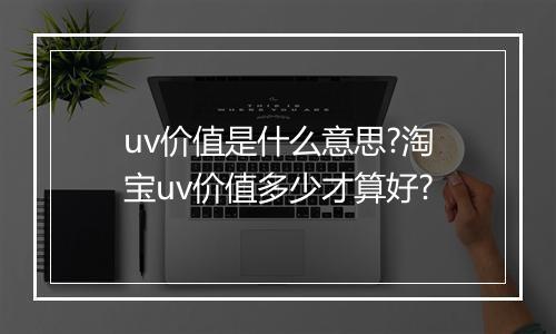 uv价值是什么意思?淘宝uv价值多少才算好?