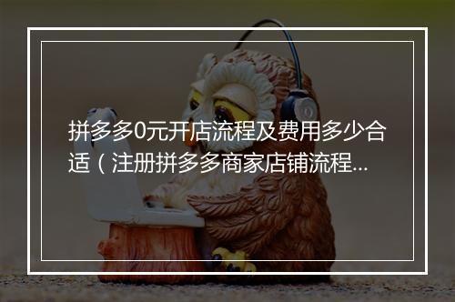 拼多多0元开店流程及费用多少合适（注册拼多多商家店铺流程）