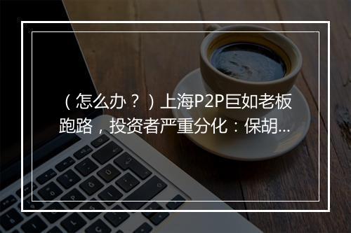 （怎么办？）上海P2P巨如老板跑路，投资者严重分化：保胡派和抓胡派快要决裂了
