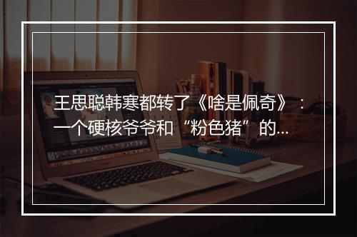 王思聪韩寒都转了《啥是佩奇》：一个硬核爷爷和“粉色猪”的春节故事