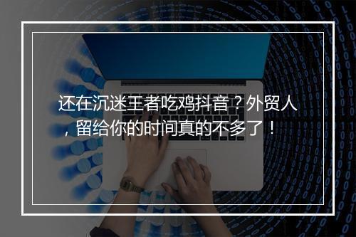 还在沉迷王者吃鸡抖音？外贸人，留给你的时间真的不多了！
