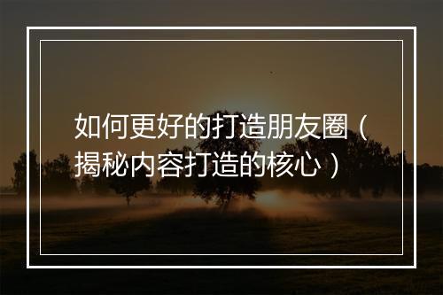 如何更好的打造朋友圈（揭秘内容打造的核心）