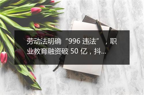劳动法明确“996 违法”，职业教育融资破 50 亿，抖店开启换货功能