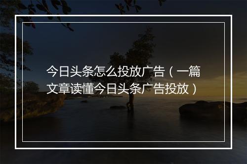 今日头条怎么投放广告（一篇文章读懂今日头条广告投放）