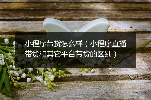 小程序带货怎么样（小程序直播带货和其它平台带货的区别）