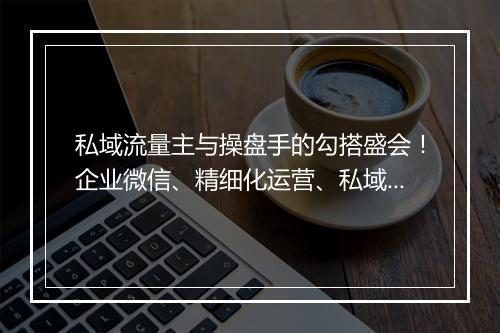 私域流量主与操盘手的勾搭盛会！企业微信、精细化运营、私域团队管理全盘讨论！| 群响流量对接大会