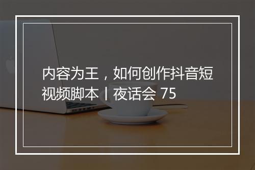 内容为王，如何创作抖音短视频脚本丨夜话会 75