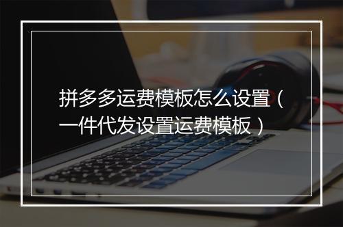 拼多多运费模板怎么设置（一件代发设置运费模板）