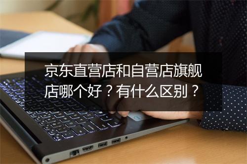京东直营店和自营店旗舰店哪个好？有什么区别？