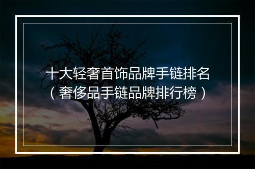 十大轻奢首饰品牌手链排名（奢侈品手链品牌排行榜）