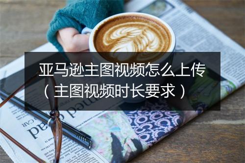 亚马逊主图视频怎么上传（主图视频时长要求）