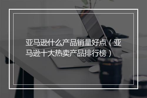 亚马逊什么产品销量好点（亚马逊十大热卖产品排行榜）