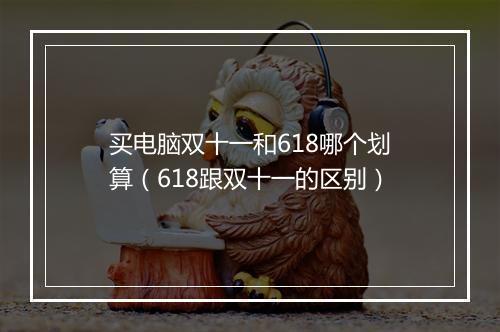 买电脑双十一和618哪个划算（618跟双十一的区别）