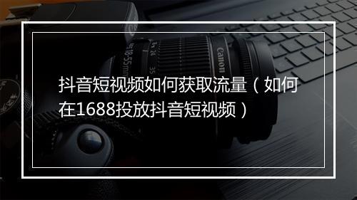 抖音短视频如何获取流量（如何在1688投放抖音短视频）